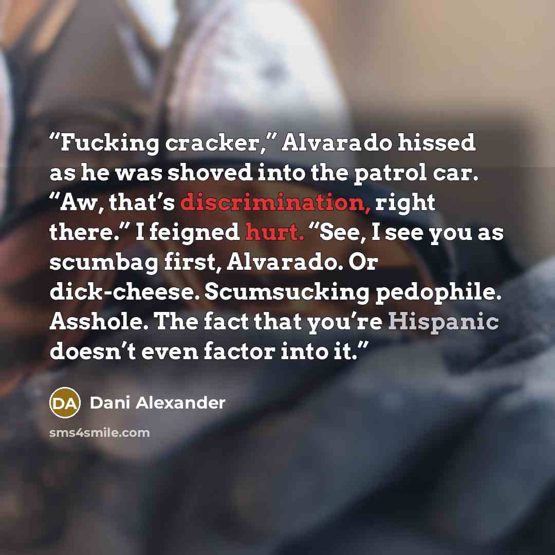 “Fucking cracker,” Alvarado hissed as he was shoved into the patrol car. “Aw, that’s discrimination, right there.” I feigned hurt. “See, I see you as scumbag first, Alvarado. Or dick-cheese. Scumsucking pedophile. Asshole. The fact that you’re Hispanic doesn’t even factor into it.” quote by Dani Alexander