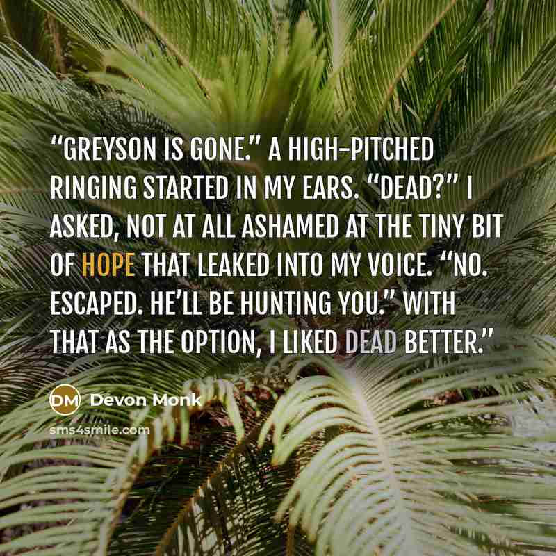 “Greyson is gone.” A high-pitched ringing started in my ears. “Dead?” I asked, not at all ashamed at the tiny bit of hope that leaked into my voice. “No. Escaped. He’ll be hunting you.” With that as the option, I liked dead better.” quote by Devon Monk