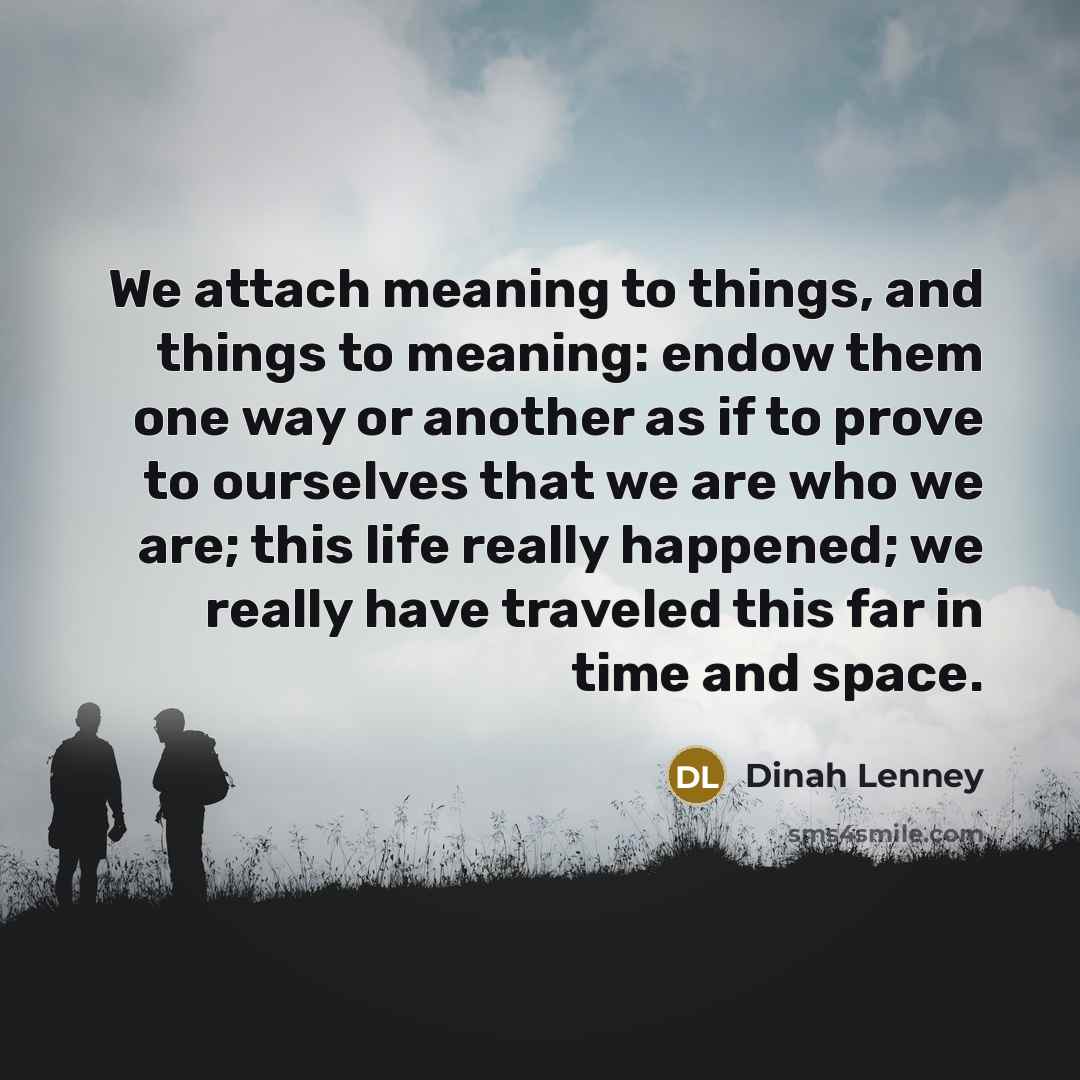 “We attach meaning to things, and things to meaning: endow them one way or another as if to prove to ourselves that we are who we are; this life really happened; we really have traveled this far in time and space.” quote by Dinah Lenney