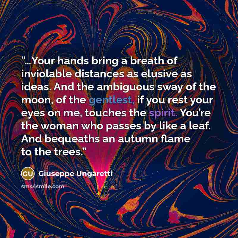 “…Your hands bring a breath of inviolable distances as elusive as ideas. And the ambiguous sway of the moon, of the gentlest, if you rest your eyes on me, touches the spirit. You’re the woman who passes by like a leaf. And bequeaths an autumn flame to the trees.” quote by Giuseppe Ungaretti