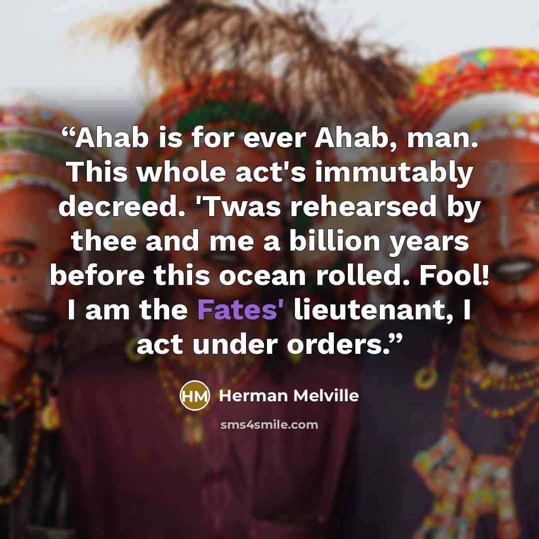 “Ahab is for ever Ahab, man. This whole act's immutably decreed. 'Twas rehearsed by thee and me a billion years before this ocean rolled. Fool! I am the Fates' lieutenant, I act under orders.” quote by Herman Melville