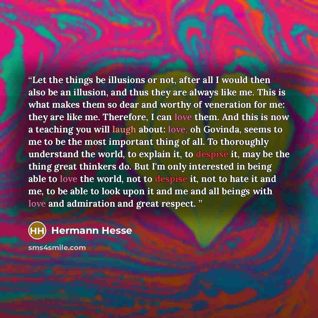 “Let the things be illusions or not, after all I would then also be an illusion, and thus they are always like me. This is what makes them so dear and worthy of veneration for me: they are like me. Therefore, I can love them. And this is now a teaching you will laugh about: love, oh Govinda, seems…” quote by Hermann Hesse