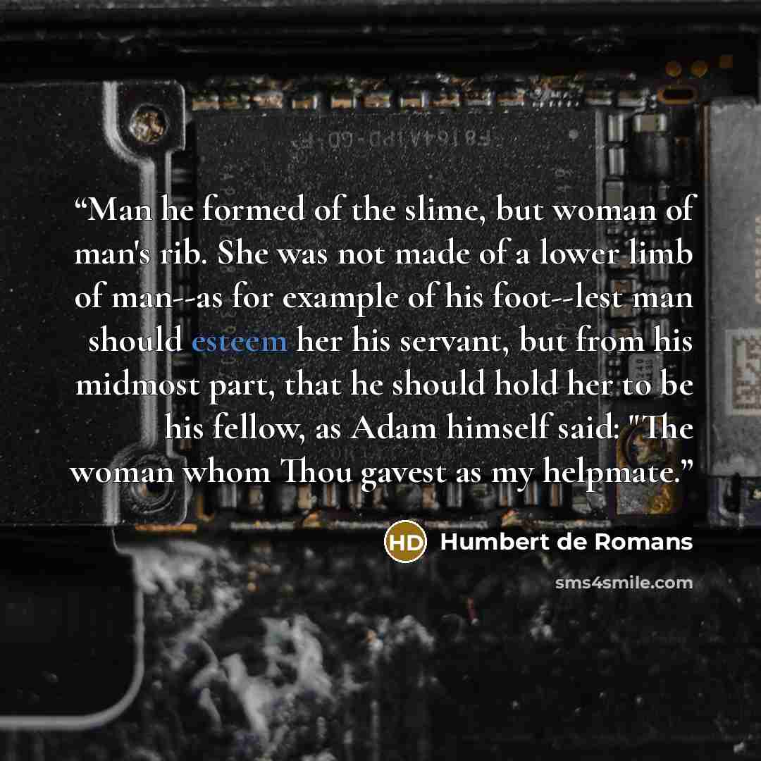 “Man he formed of the slime, but woman of man's rib. She was not made of a lower limb of man--as for example of his foot--lest man should esteem her his servant, but from his midmost part, that he should hold her to be his fellow, as Adam himself said: "The woman whom Thou gavest as my helpmate.” quote by Humbert de Romans