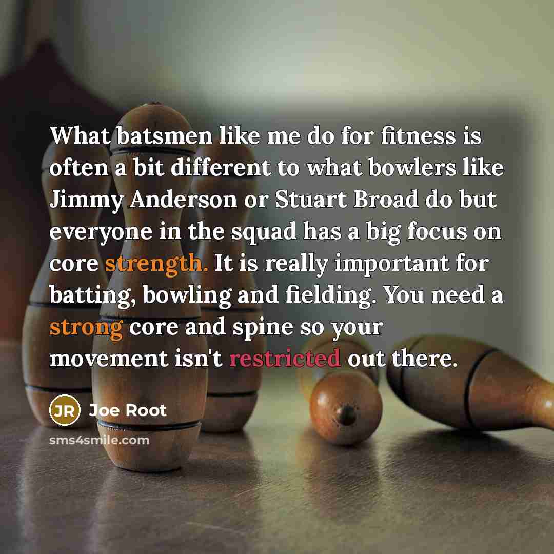 “What batsmen like me do for fitness is often a bit different to what bowlers like Jimmy Anderson or Stuart Broad do but everyone in the squad has a big focus on core strength. It is really important for batting, bowling and fielding. You need a strong core and spine so your movement isn't…” quote by Joe Root