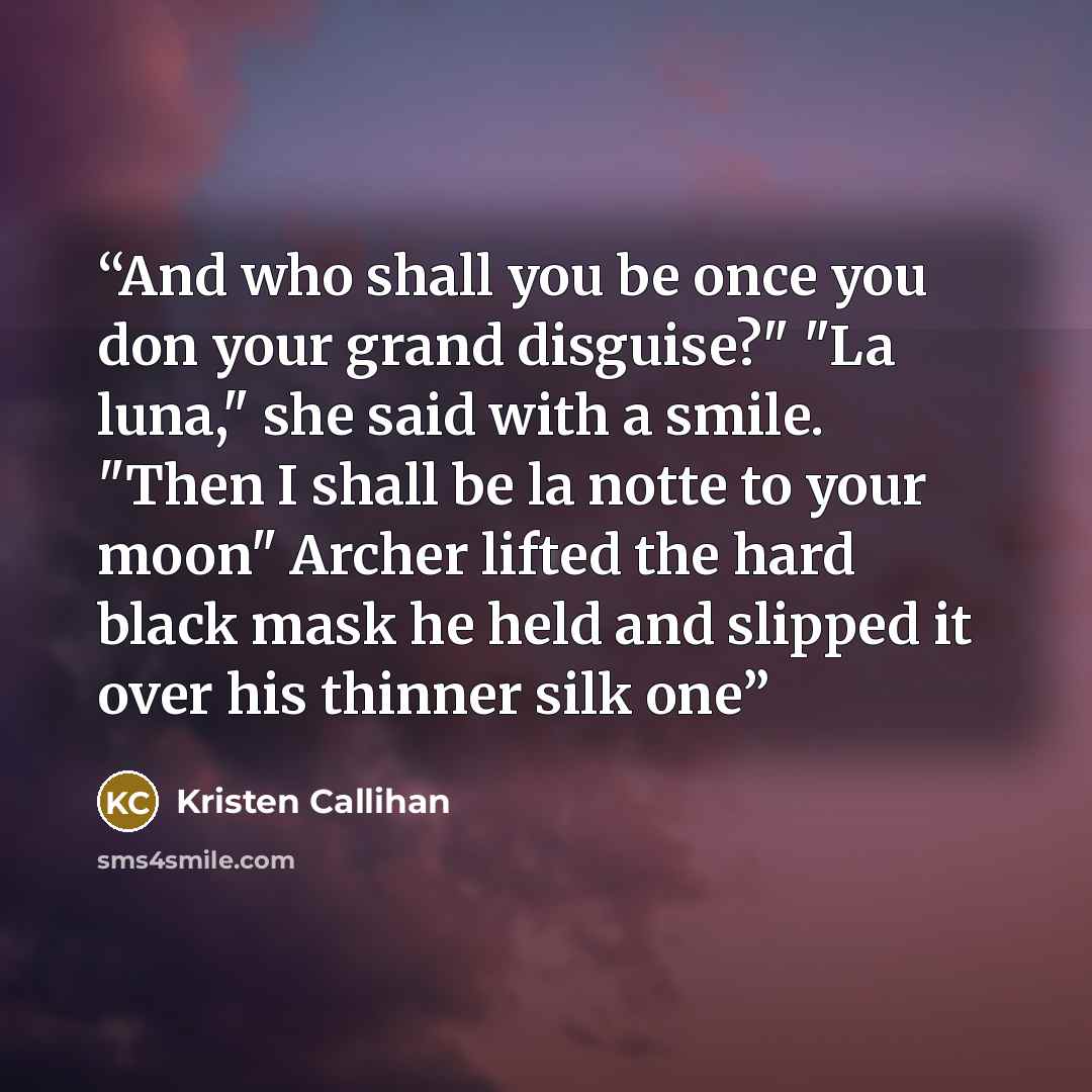 “And who shall you be once you don your grand disguise?" "La luna," she said with a smile. "Then I shall be la notte to your moon" Archer lifted the hard black mask he held and slipped it over his thinner silk one” quote by Kristen Callihan