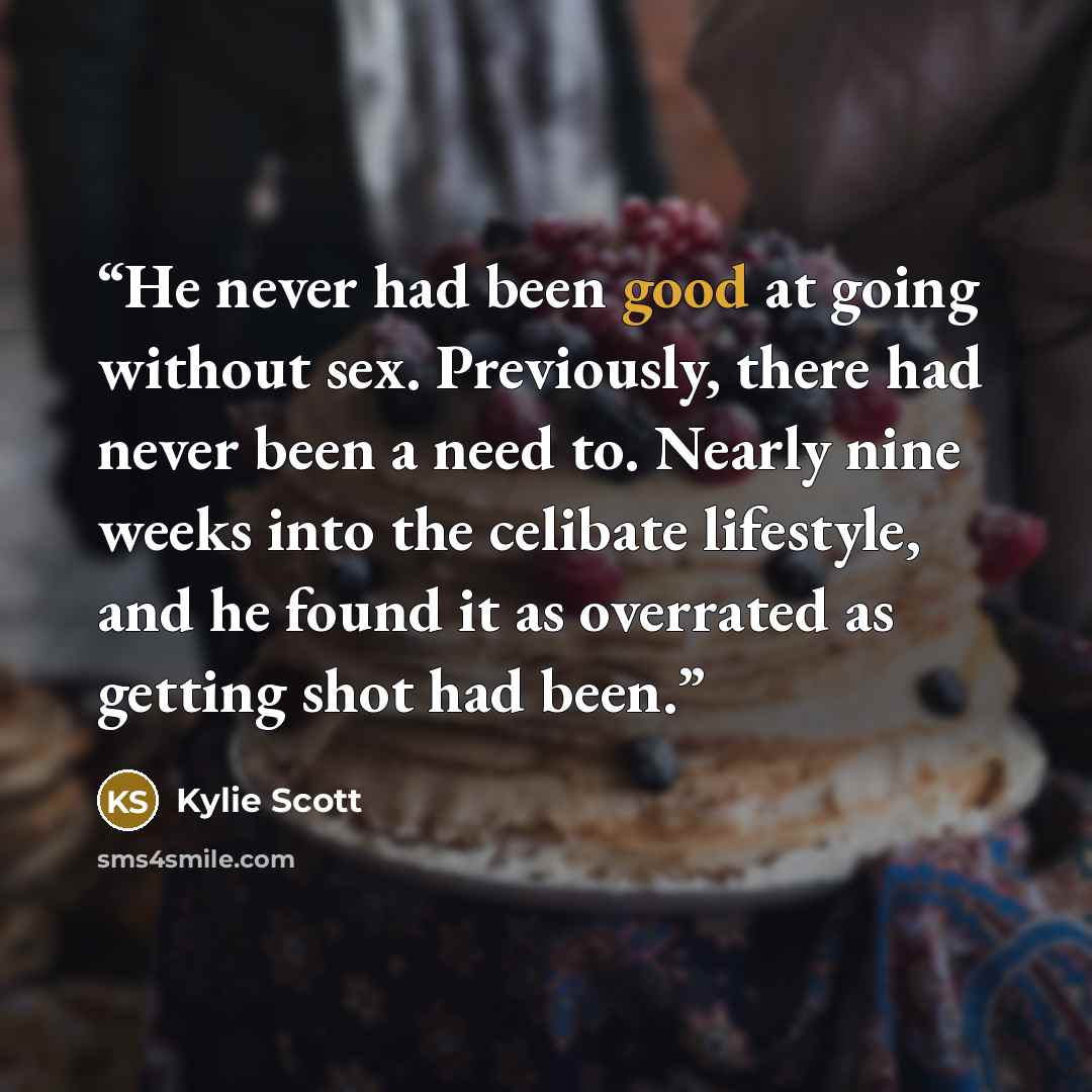 “He never had been good at going without sex. Previously, there had never been a need to. Nearly nine weeks into the celibate lifestyle, and he found it as overrated as getting shot had been.” quote by Kylie Scott