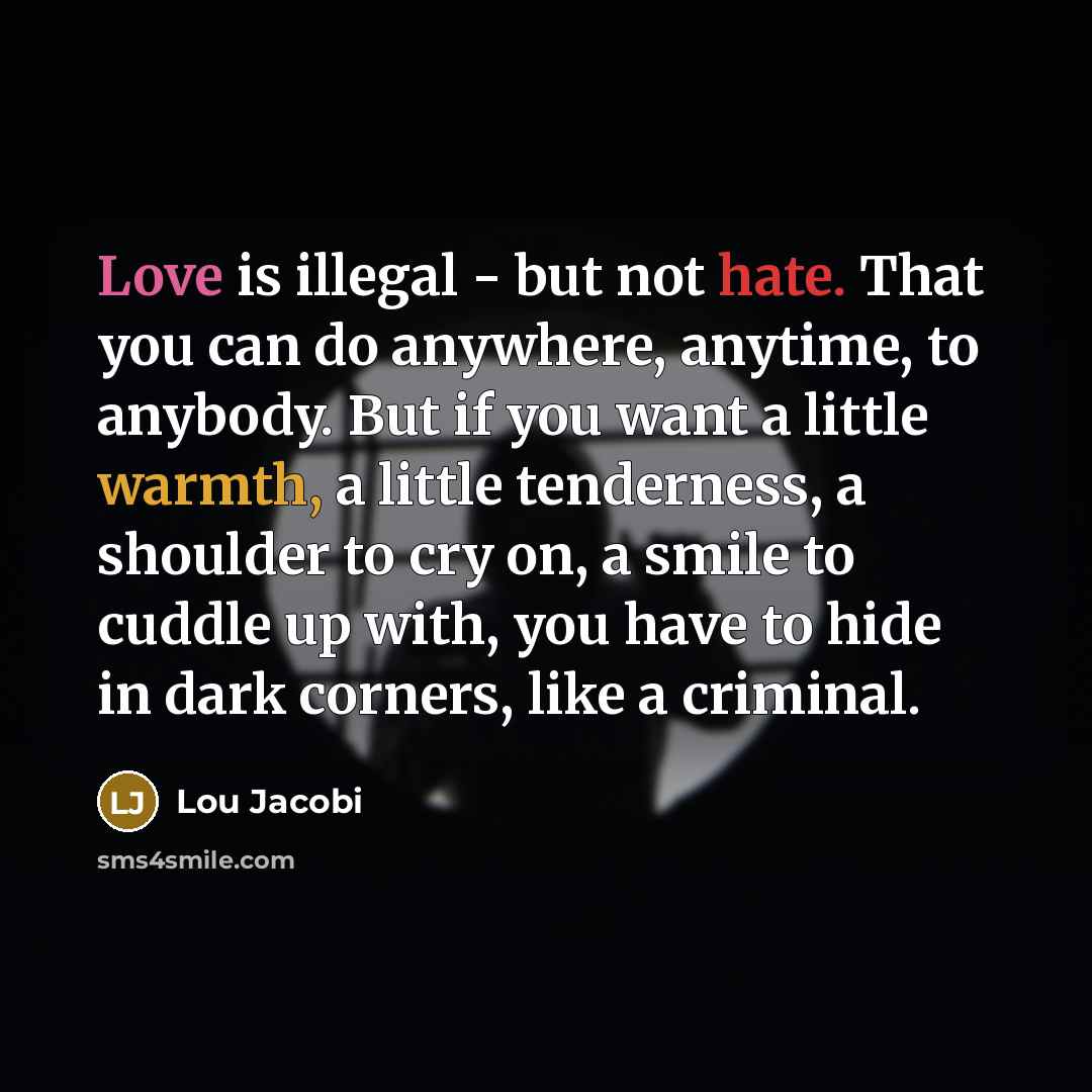 “Love is illegal - but not hate. That you can do anywhere, anytime, to anybody. But if you want a little warmth, a little tenderness, a shoulder to cry on, a smile to cuddle up with, you have to hide in dark corners, like a criminal.” quote by Lou Jacobi