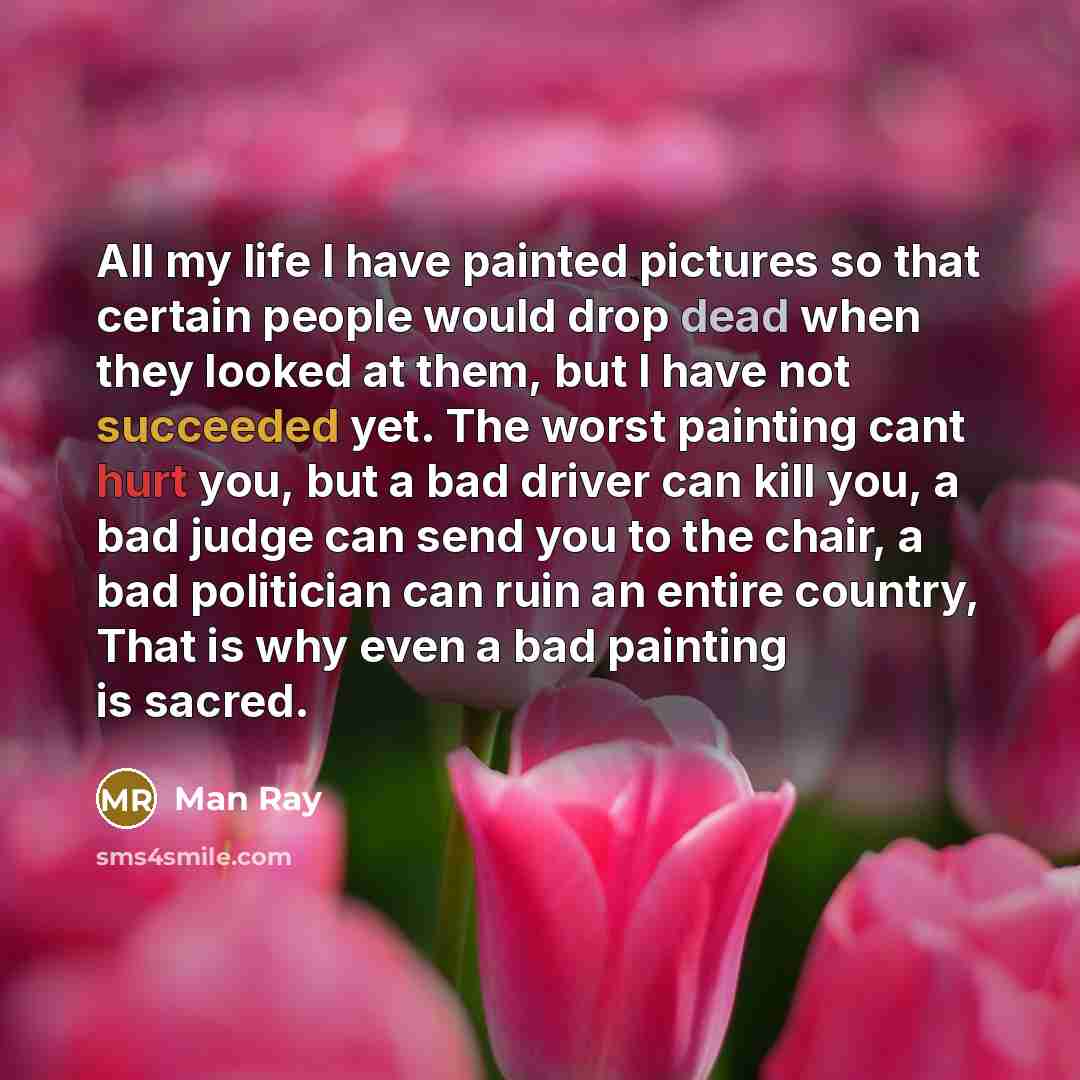 “All my life I have painted pictures so that certain people would drop dead when they looked at them, but I have not succeeded yet. The worst painting cant hurt you, but a bad driver can kill you, a bad judge can send you to the chair, a bad politician can ruin an entire country, That is why even a…” quote by Man Ray