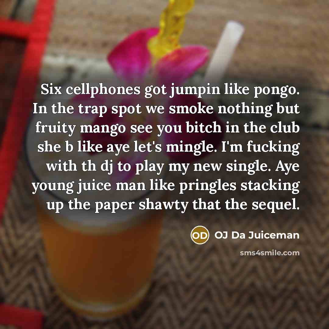 “Six cellphones got jumpin like pongo. In the trap spot we smoke nothing but fruity mango see you bitch in the club she b like aye let's mingle. I'm fucking with th dj to play my new single. Aye young juice man like pringles stacking up the paper shawty that the sequel.” quote by OJ Da Juiceman