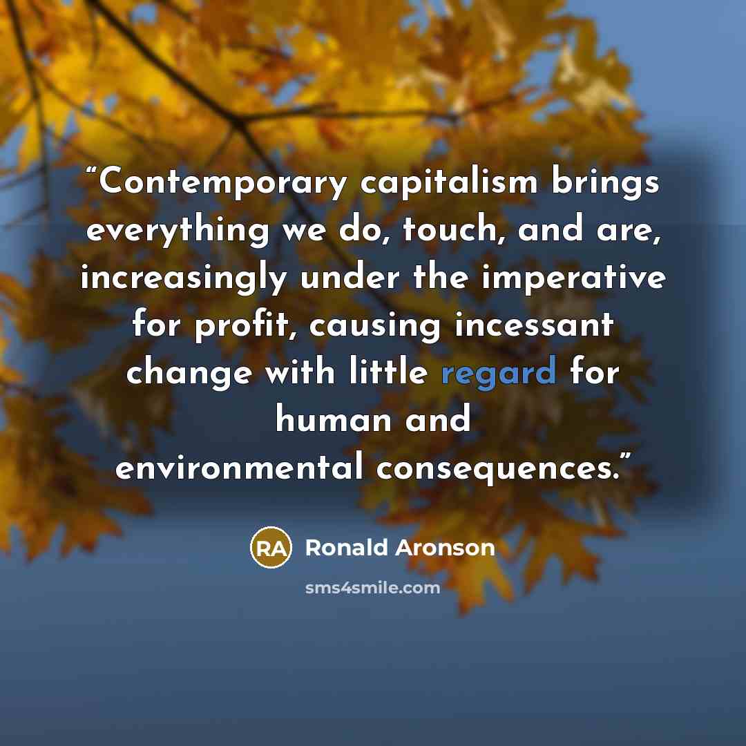 “Contemporary capitalism brings everything we do, touch, and are, increasingly under the imperative for profit, causing incessant change with little regard for human and environmental consequences.” quote by Ronald Aronson
