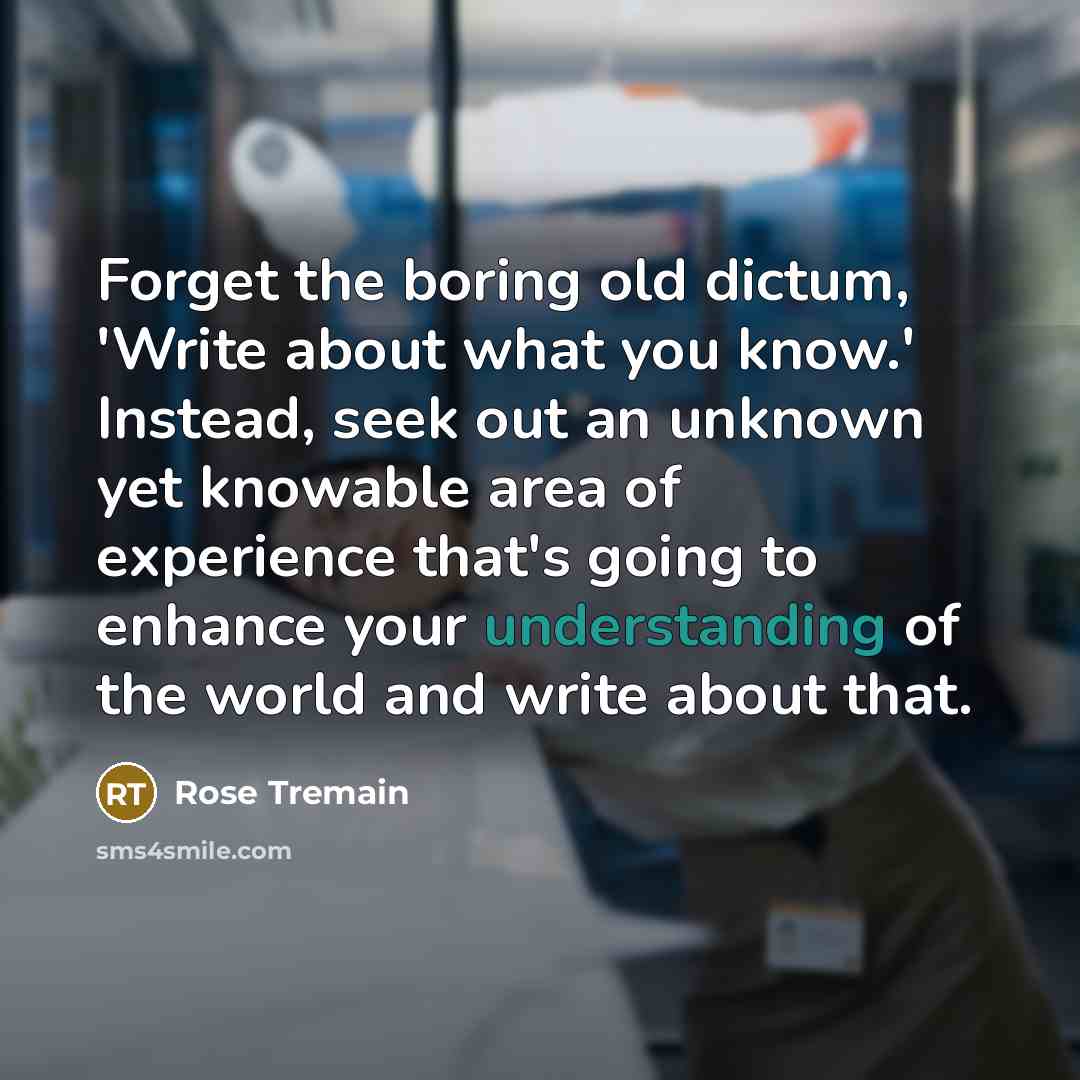 “Forget the boring old dictum, 'Write about what you know.'…” quote by Rose Tremain