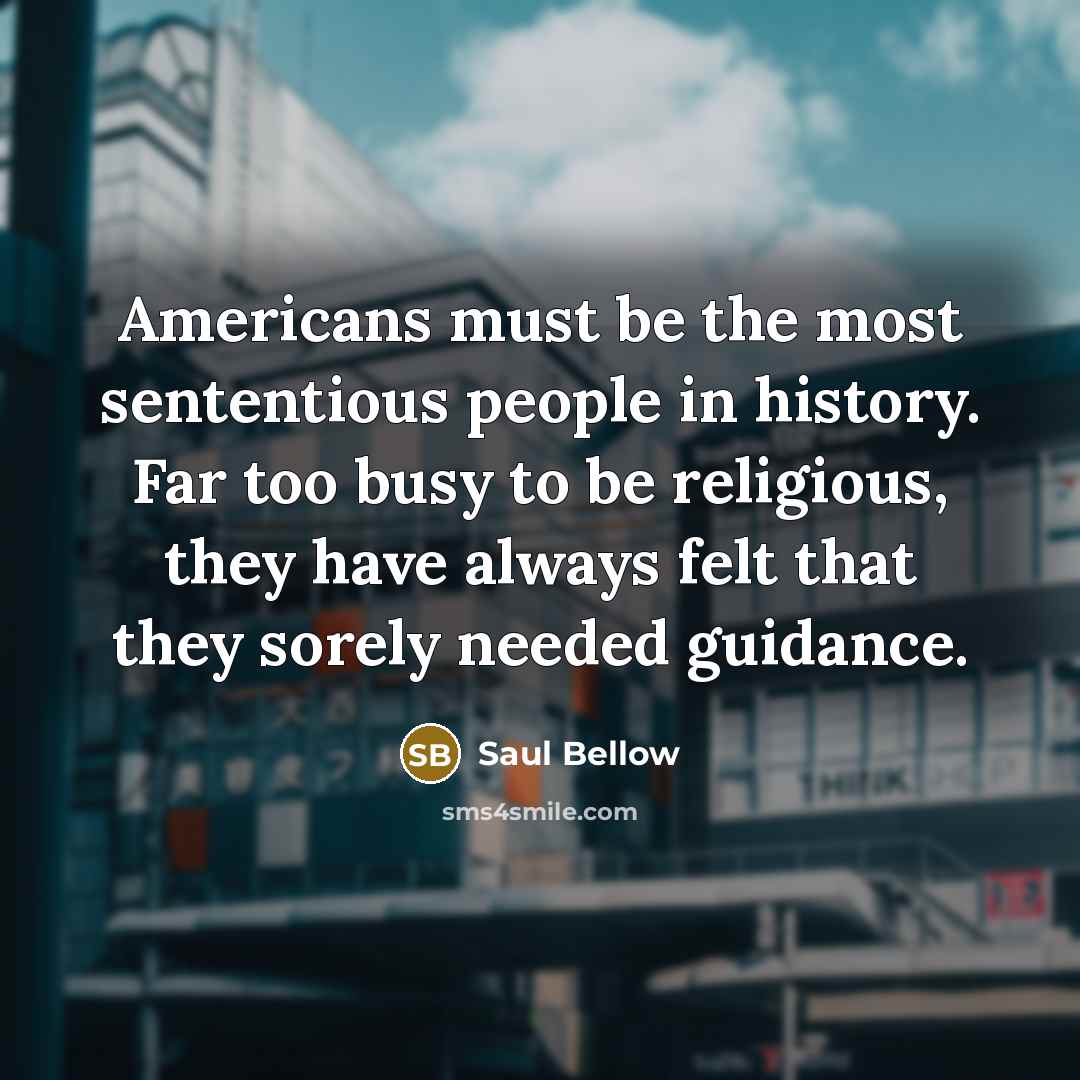 “Americans must be the most sententious people in history. Far too busy to be religious, they have always felt that they sorely needed guidance.” quote by Saul Bellow