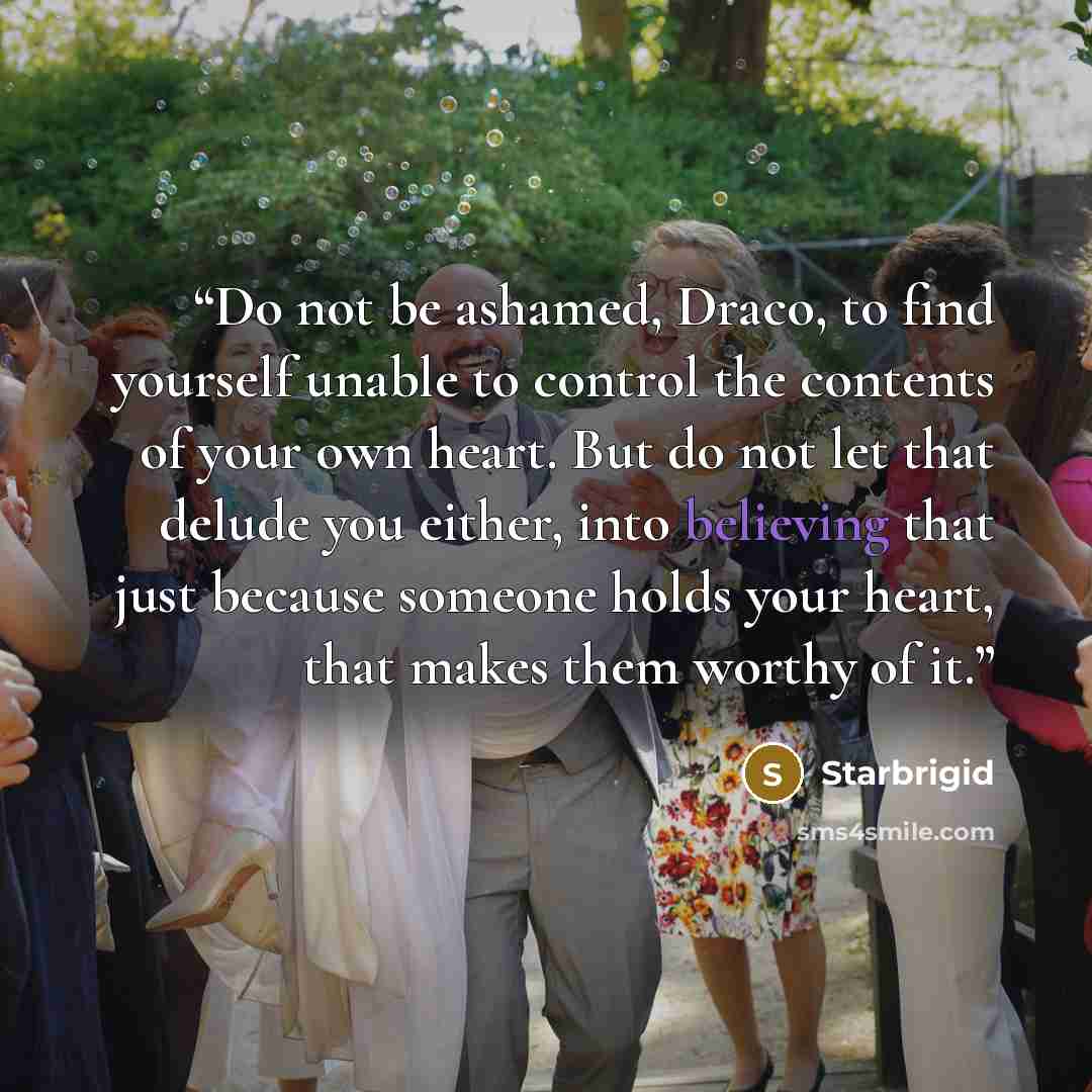 “Do not be ashamed, Draco, to find yourself unable to control the contents of your own heart. But do not let that delude you either, into believing that just because someone holds your heart, that makes them worthy of it.” quote by Starbrigid