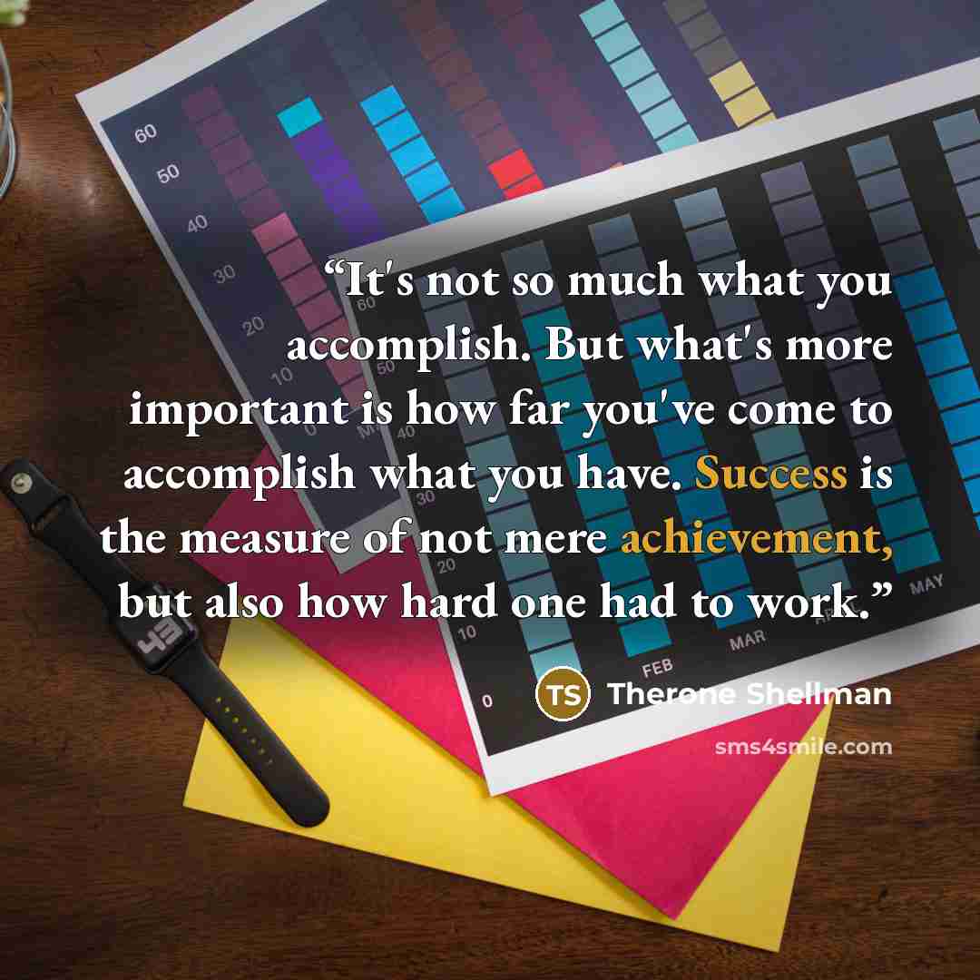 “It's not so much what you accomplish. But what's more important is how far you've come to accomplish what you have. Success is the measure of not mere achievement, but also how hard one had to work.” quote by Therone Shellman