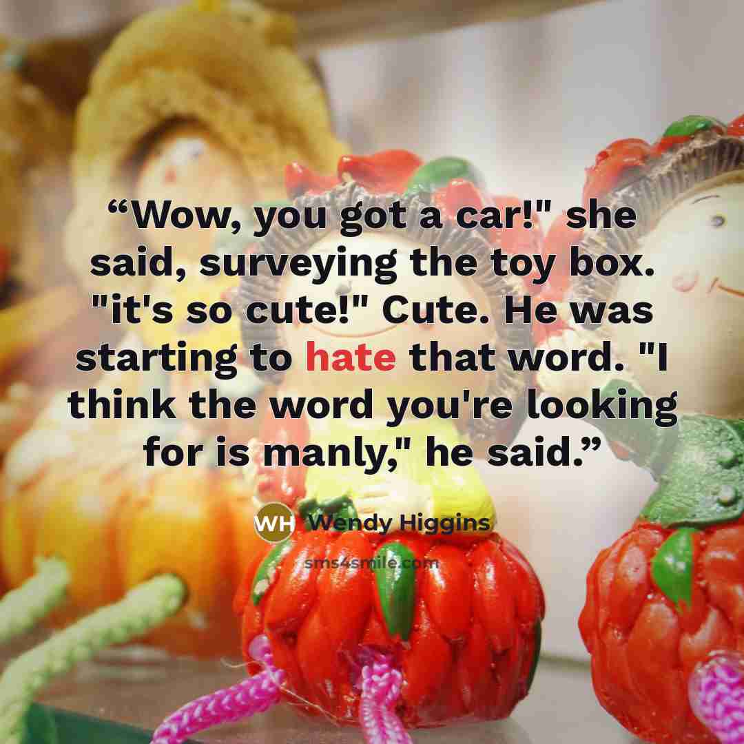 “Wow, you got a car!" she said, surveying the toy box. "it's so cute!" Cute. He was starting to hate that word. "I think the word you're looking for is manly," he said.” quote by Wendy Higgins