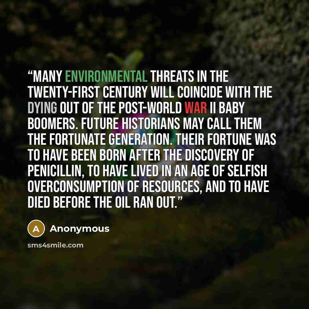 “Many environmental threats in the twenty-first century will coincide with the dying out of the post-World War II baby boomers. Future historians may call them the fortunate generation. Their fortune was to have been born after the discovery of penicillin, to have lived in an age of selfish…” quote by Anonymous