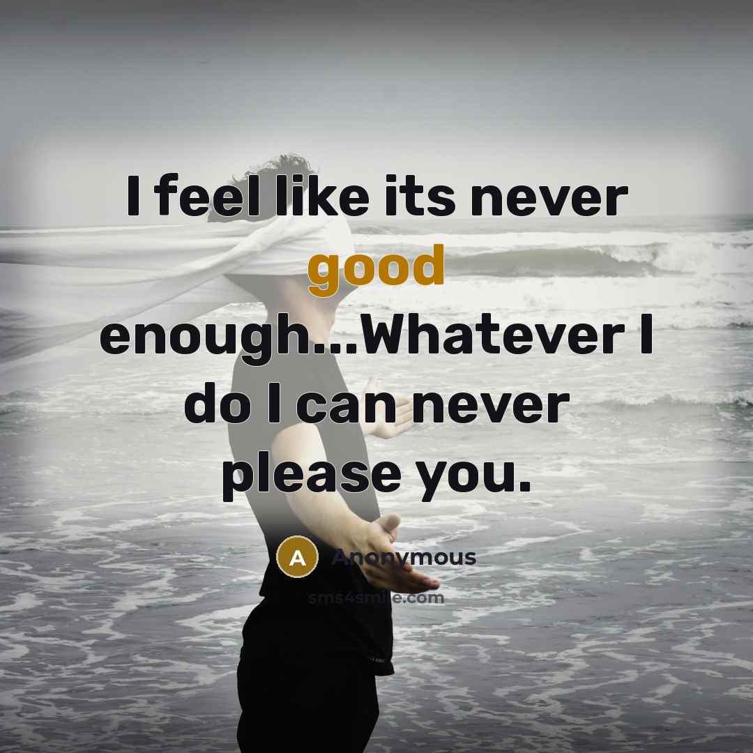 “I feel like its never good enough...Whatever I do I can never please you.” quote by Anonymous