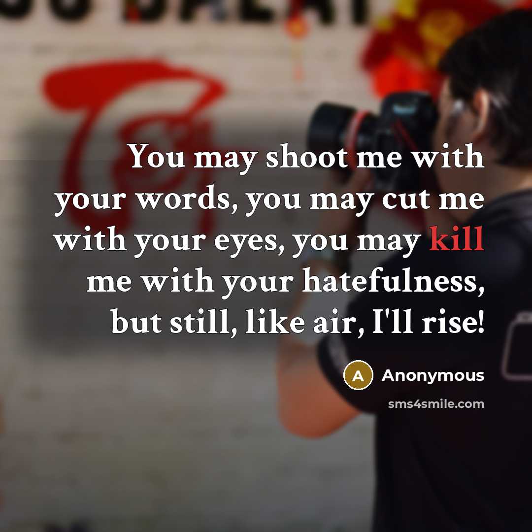 “You may shoot me with your words, you may cut me with your eyes, you may kill me with your hatefulness, but still, like air, I'll rise!” quote by Anonymous
