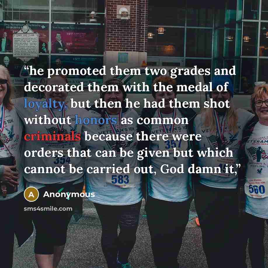 “he promoted them two grades and decorated them with the medal of loyalty, but then he had them shot without honors as common criminals because there were orders that can be given but which cannot be carried out, God damn it,” quote by Anonymous