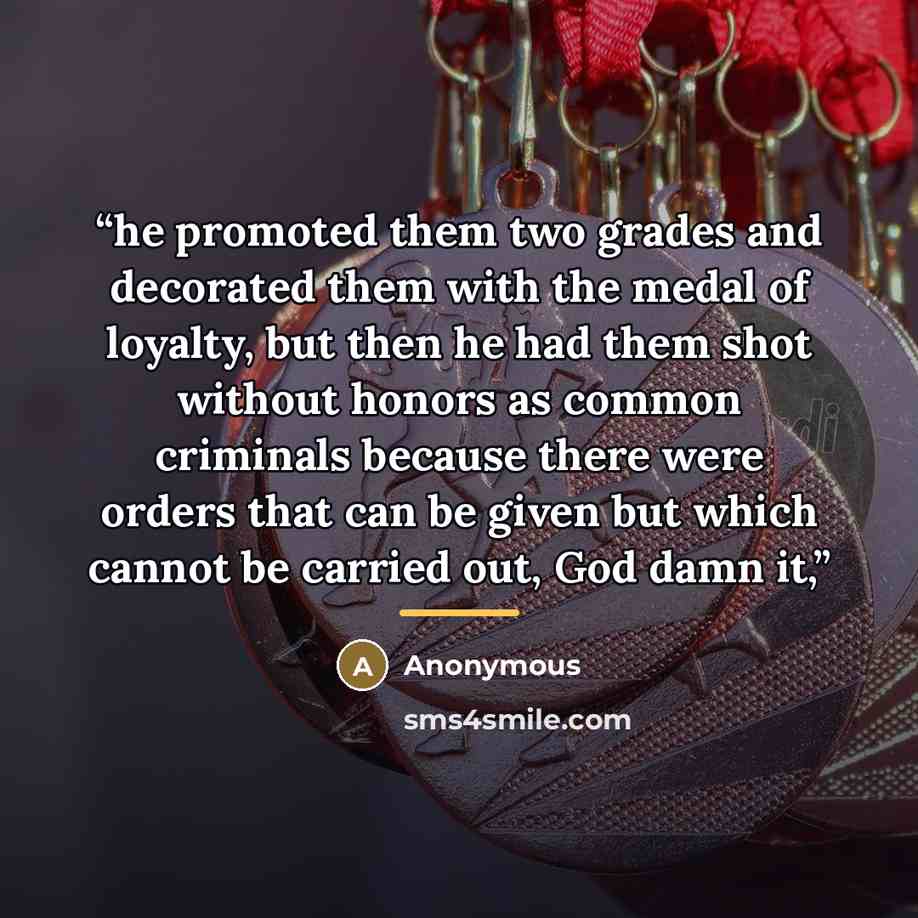 “he promoted them two grades and decorated them with the medal of loyalty, but then he had them shot without honors as common criminals because there were orders that can be given but which cannot be carried out, God damn it,” quote by Anonymous