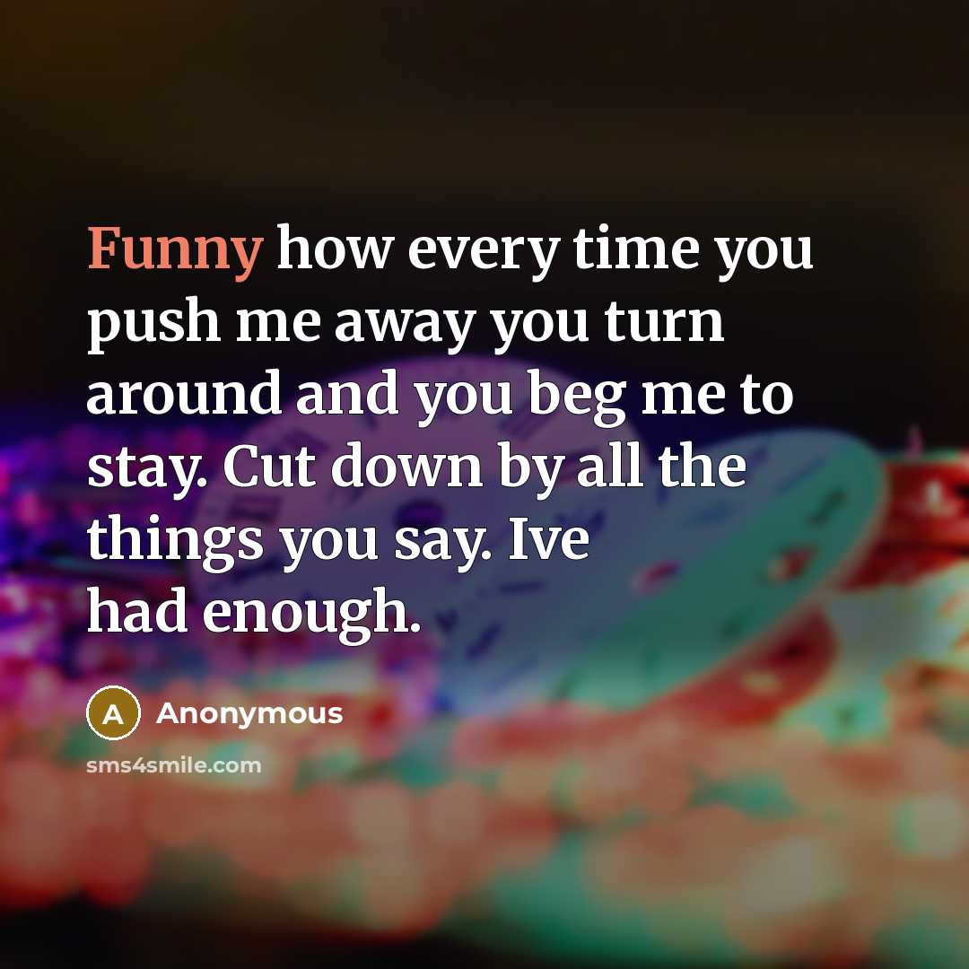 “Funny how every time you push me away you turn around and you beg me to stay. Cut down by all the things you say. Ive had enough.” quote by Anonymous