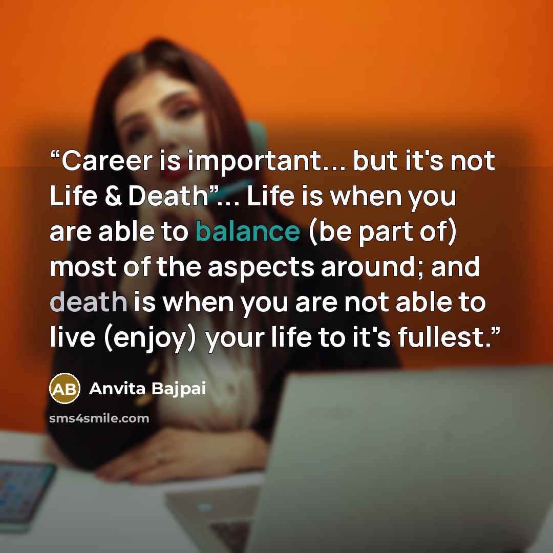 “Career is important... but it's not Life & Death”... Life is when you are able to balance (be part of) most of the aspects around; and death is when you are not able to live (enjoy) your life to it's fullest.” quote by Anvita Bajpai