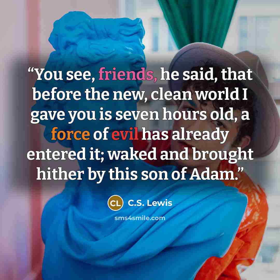 “You see, friends, he said, that before the new, clean world I gave you is seven hours old, a force of evil has already entered it; waked and brought hither by this son of Adam.” quote by C.S. Lewis