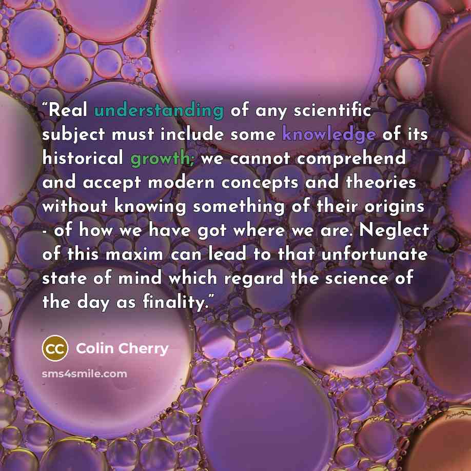 “Real understanding of any scientific subject must include some knowledge of its historical growth; we cannot comprehend and accept modern concepts and theories without knowing something of their origins - of how we have got where we are. Neglect of this maxim can lead to that unfortunate state of…” quote by Colin Cherry