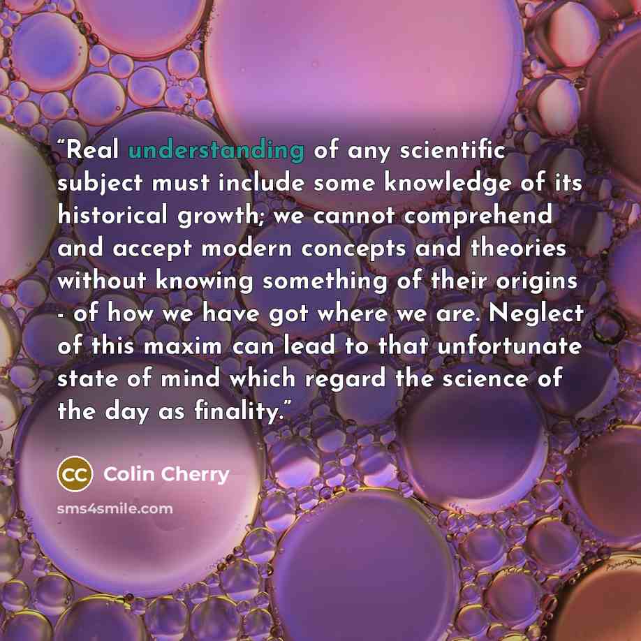 “Real understanding of any scientific subject must include some knowledge of its historical growth; we cannot comprehend and accept modern concepts and theories without knowing something of their origins - of how we have got where we are. Neglect of this maxim can lead to that unfortunate state of…” quote by Colin Cherry