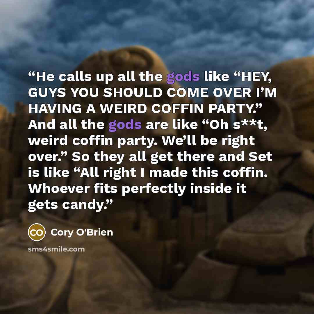 “He calls up all the gods like “HEY, GUYS YOU SHOULD COME OVER I’M HAVING A WEIRD COFFIN PARTY.” And all the gods are like “Oh s**t, weird coffin party. We’ll be right over.” So they all get there and Set is like “All right I made this coffin. Whoever fits perfectly inside it gets candy.” quote by Cory O'Brien
