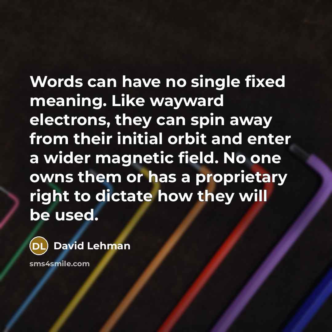 “Words can have no single fixed meaning. Like wayward electrons, they can spin away from their initial orbit and enter a wider magnetic field. No one owns them or has a proprietary right to dictate how they will be used.” quote by David Lehman