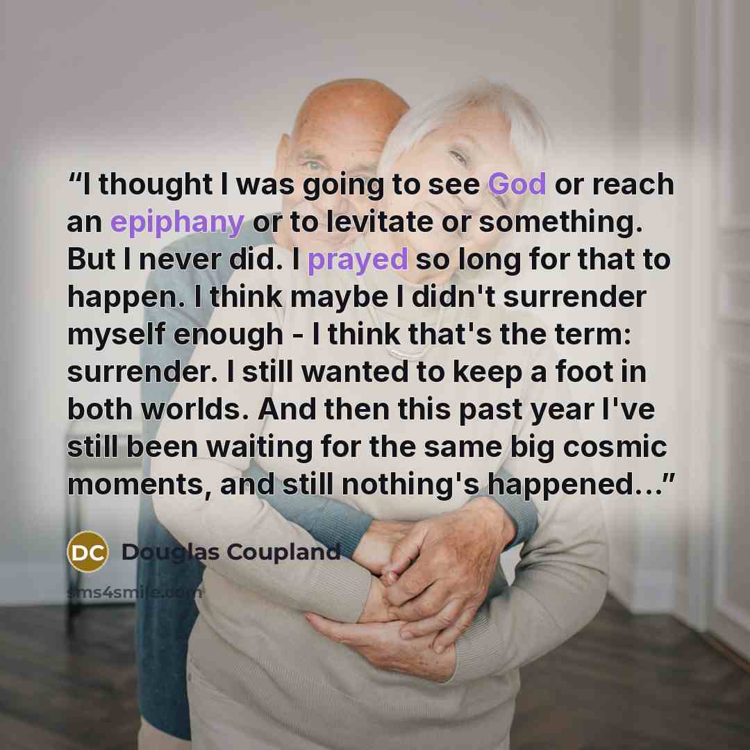 “I thought I was going to see God or reach an epiphany or to levitate or something. But I never did. I prayed so long for that to happen. I think maybe I didn't surrender myself enough - I think that's the term: surrender. I still wanted to keep a foot in both worlds. And then this past year I've…” quote by Douglas Coupland