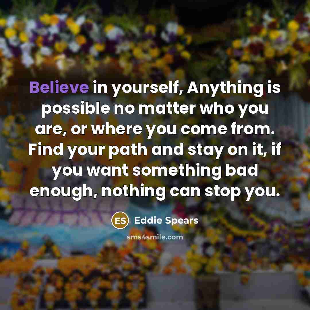 “Believe in yourself, Anything is possible no matter who you are, or where you come from. Find your path and stay on it, if you want something bad enough, nothing can stop you.” quote by Eddie Spears