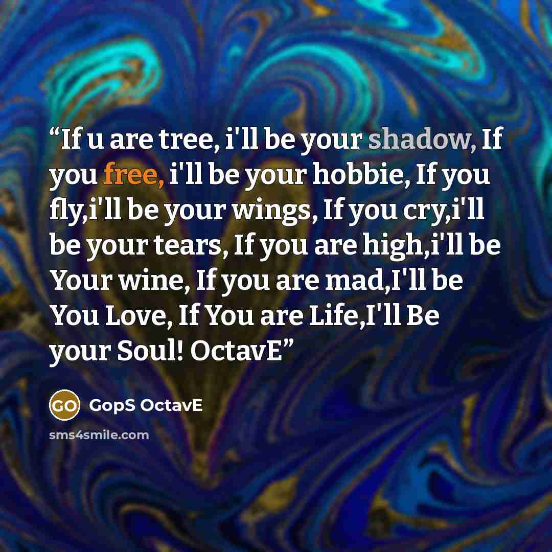 “If u are tree, i'll be your shadow, If you free, i'll be your hobbie, If you fly,i'll be your wings, If you cry,i'll be your tears, If you are high,i'll be Your wine, If you are mad,I'll be You Love, If You are Life,I'll Be your Soul! OctavE” quote by GopS OctavE
