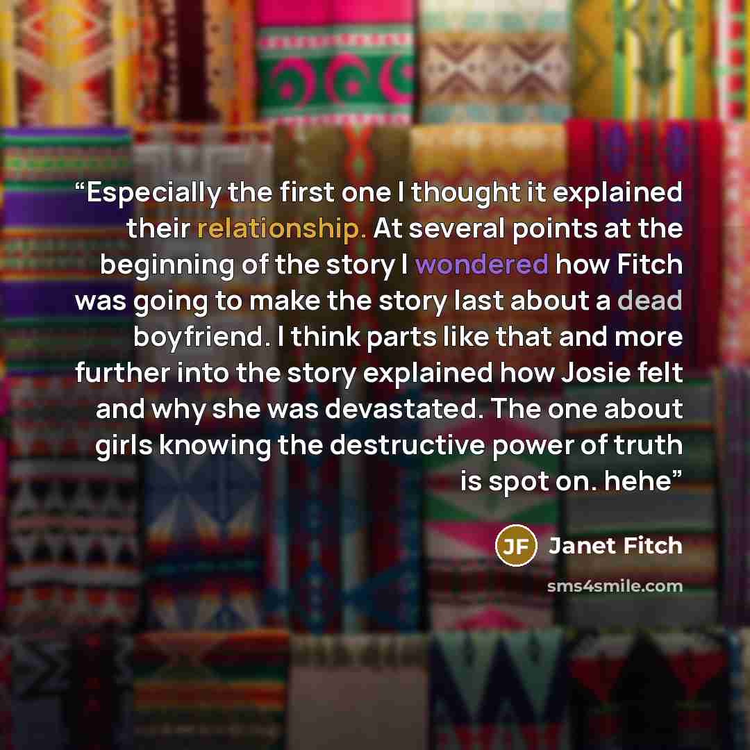 “Especially the first one I thought it explained their relationship. At several points at the beginning of the story I wondered how Fitch was going to make the story last about a dead boyfriend. I think parts like that and more further into the story explained how Josie felt and why she was…” quote by Janet Fitch