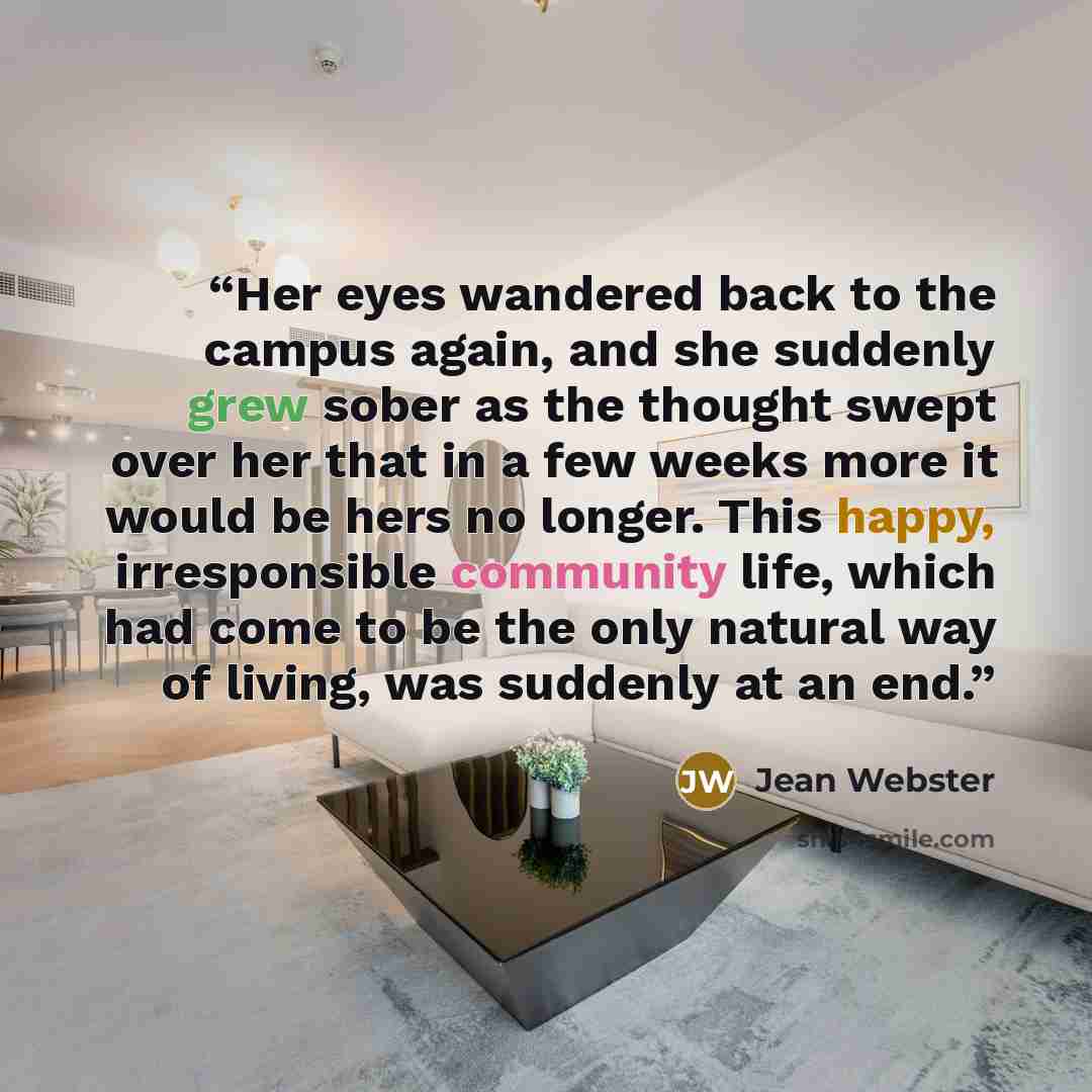“Her eyes wandered back to the campus again, and she suddenly grew sober as the thought swept over her that in a few weeks more it would be hers no longer. This happy, irresponsible community life, which had come to be the only natural way of living, was suddenly at an end.” quote by Jean Webster
