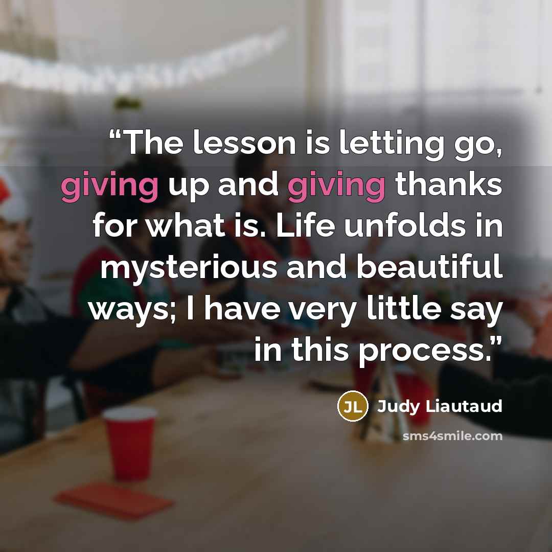 “The lesson is letting go, giving up and giving thanks for what is. Life unfolds in mysterious and beautiful ways; I have very little say in this process.” quote by Judy Liautaud