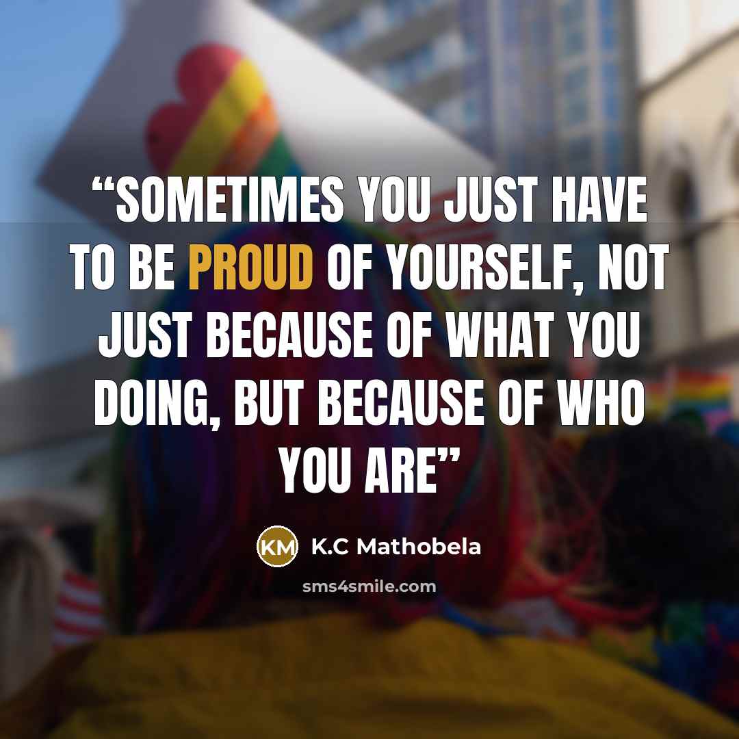 “Sometimes you just have to be proud of yourself, not just because of what you doing, but because of who you are” quote by K.C Mathobela