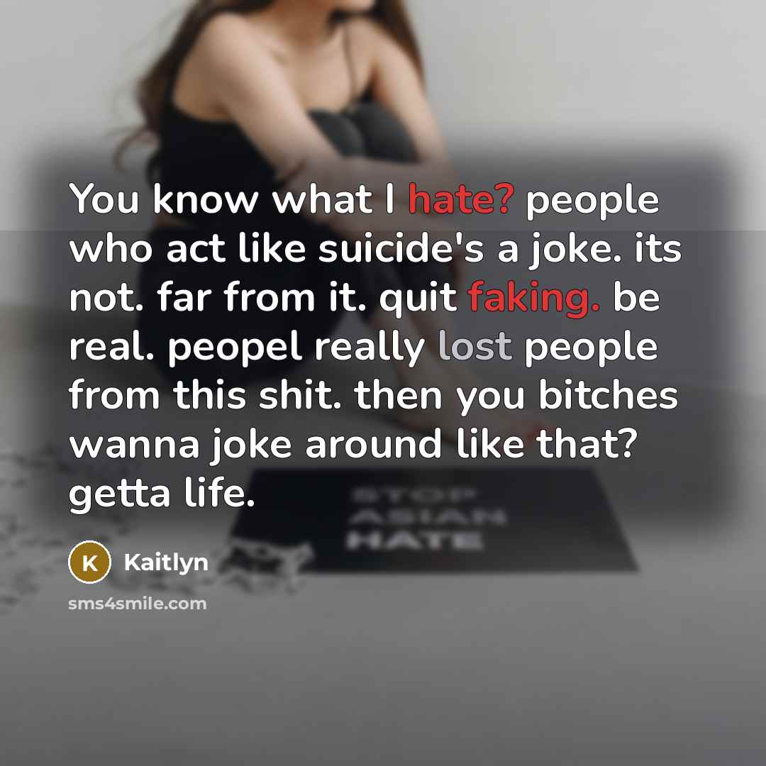 “You know what I hate? people who act like suicide's a joke. its not. far from it. quit faking. be real. peopel really lost people from this shit. then you bitches wanna joke around like that? getta life.” quote by Kaitlyn