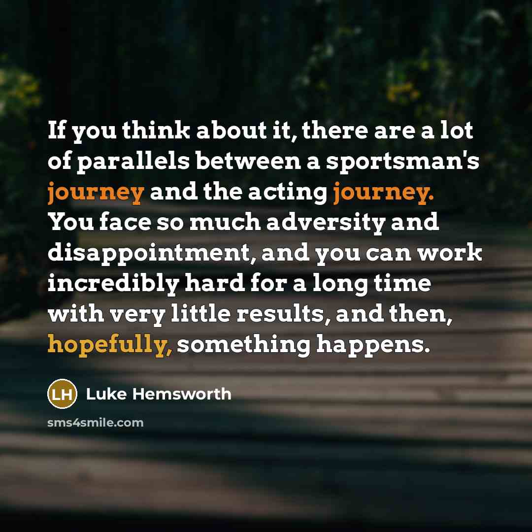 “If you think about it, there are a lot of parallels between a sportsman's journey and the acting journey. You face so much adversity and disappointment, and you can work incredibly hard for a long time with very little results, and then, hopefully, something happens.” quote by Luke Hemsworth