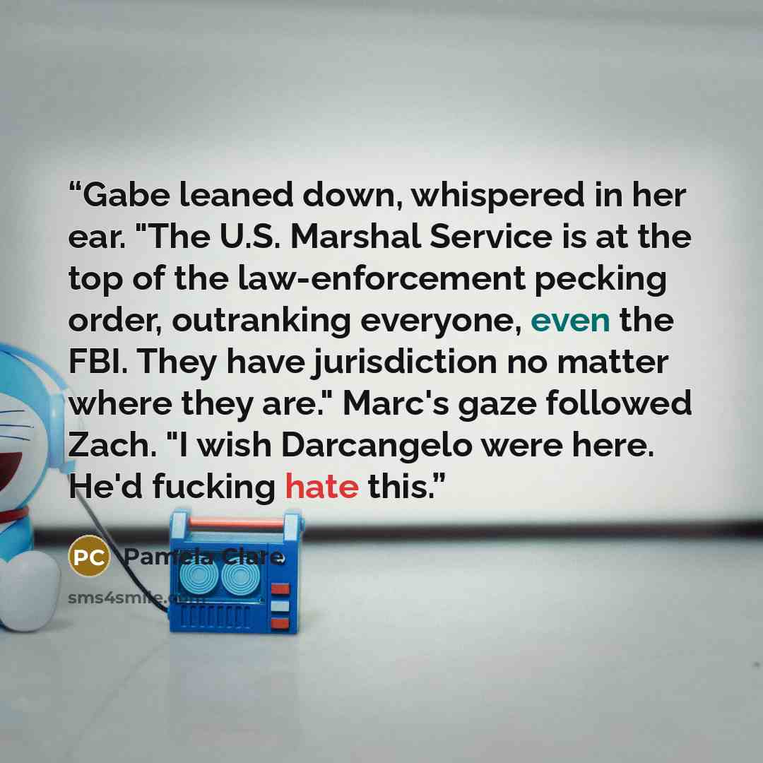“Gabe leaned down, whispered in her ear. "The U.S. Marshal Service is at the top of the law-enforcement pecking order, outranking everyone, even the FBI. They have jurisdiction no matter where they are." Marc's gaze followed Zach. "I wish Darcangelo were here. He'd fucking hate this.” quote by Pamela Clare
