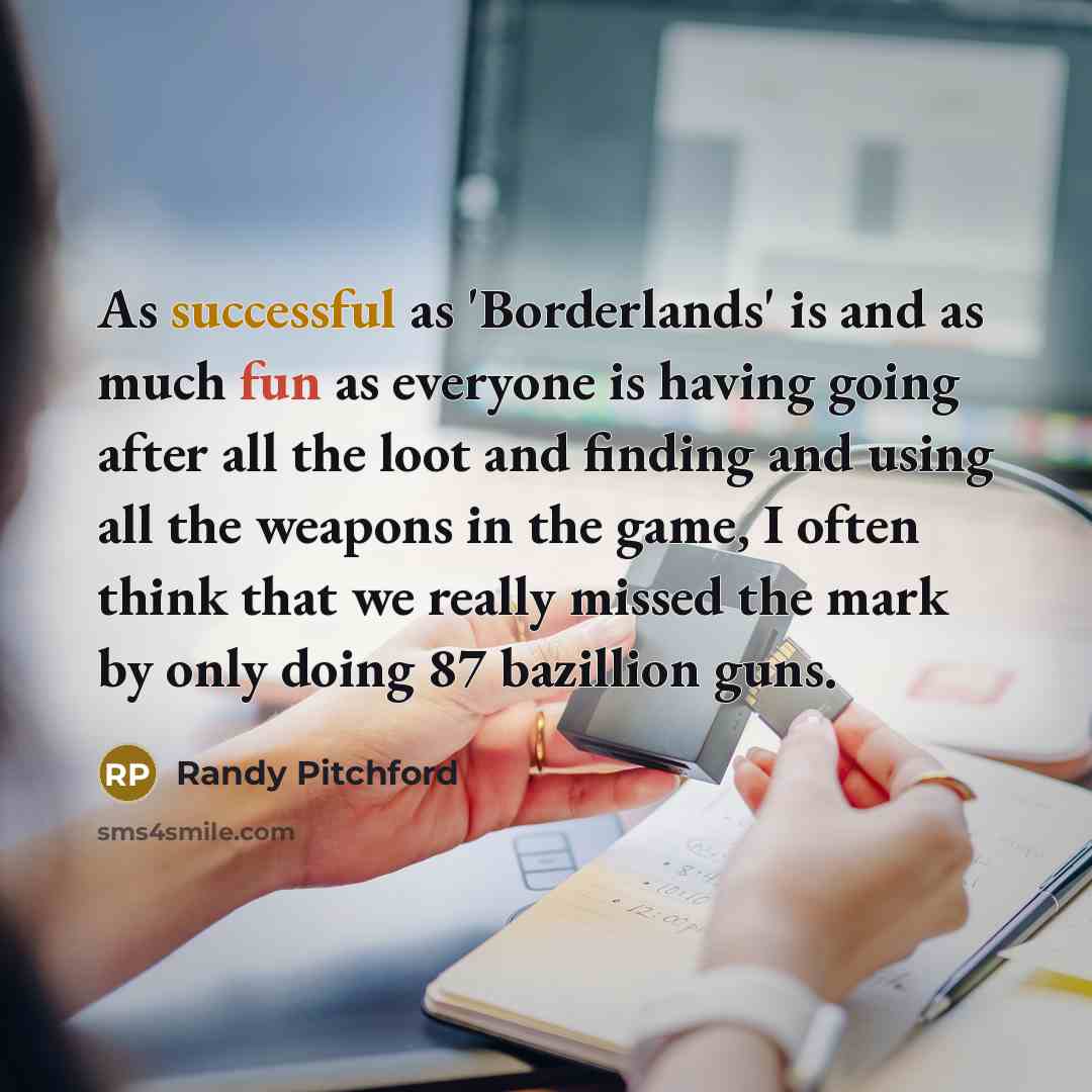 “As successful as 'Borderlands' is and as much fun as everyone is having going after all the loot and finding and using all the weapons in the game, I often think that we really missed the mark by only doing 87 bazillion guns.” quote by Randy Pitchford