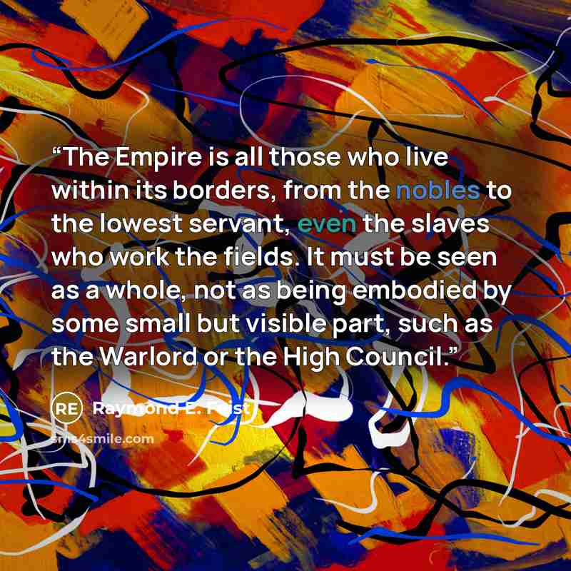 “The Empire is all those who live within its borders, from the nobles to the lowest servant, even the slaves who work the fields. It must be seen as a whole, not as being embodied by some small but visible part, such as the Warlord or the High Council.” quote by Raymond E. Feist