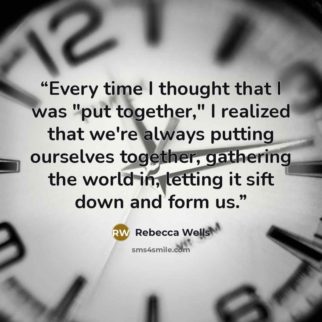“Every time I thought that I was "put together," I realized that we're always putting ourselves together, gathering the world in, letting it sift down and form us.” quote by Rebecca Wells