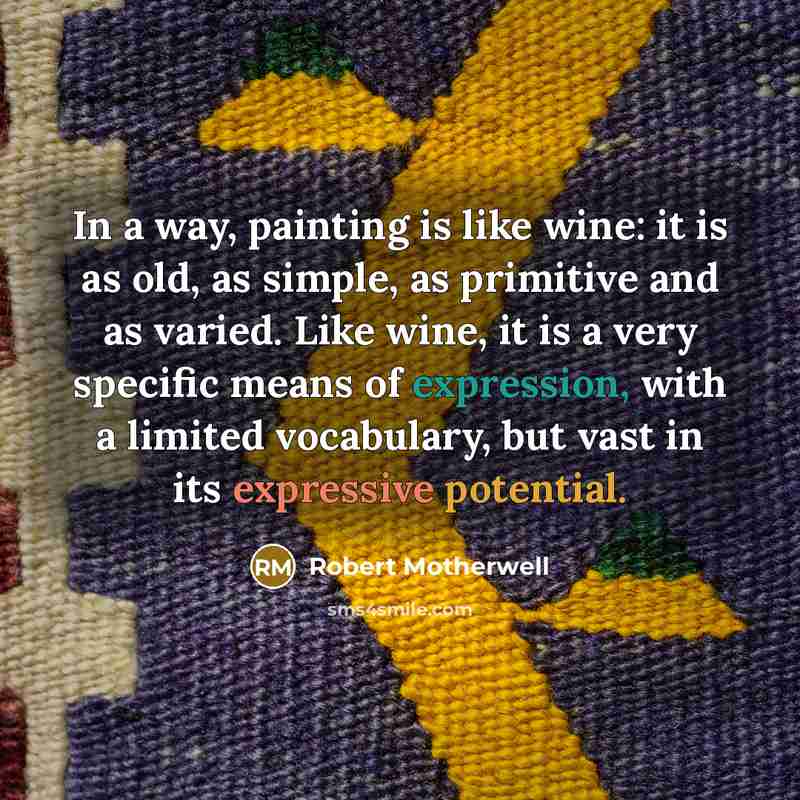 “In a way, painting is like wine: it is as old, as simple, as primitive and as varied. Like wine, it is a very specific means of expression, with a limited vocabulary, but vast in its expressive potential.” quote by Robert Motherwell