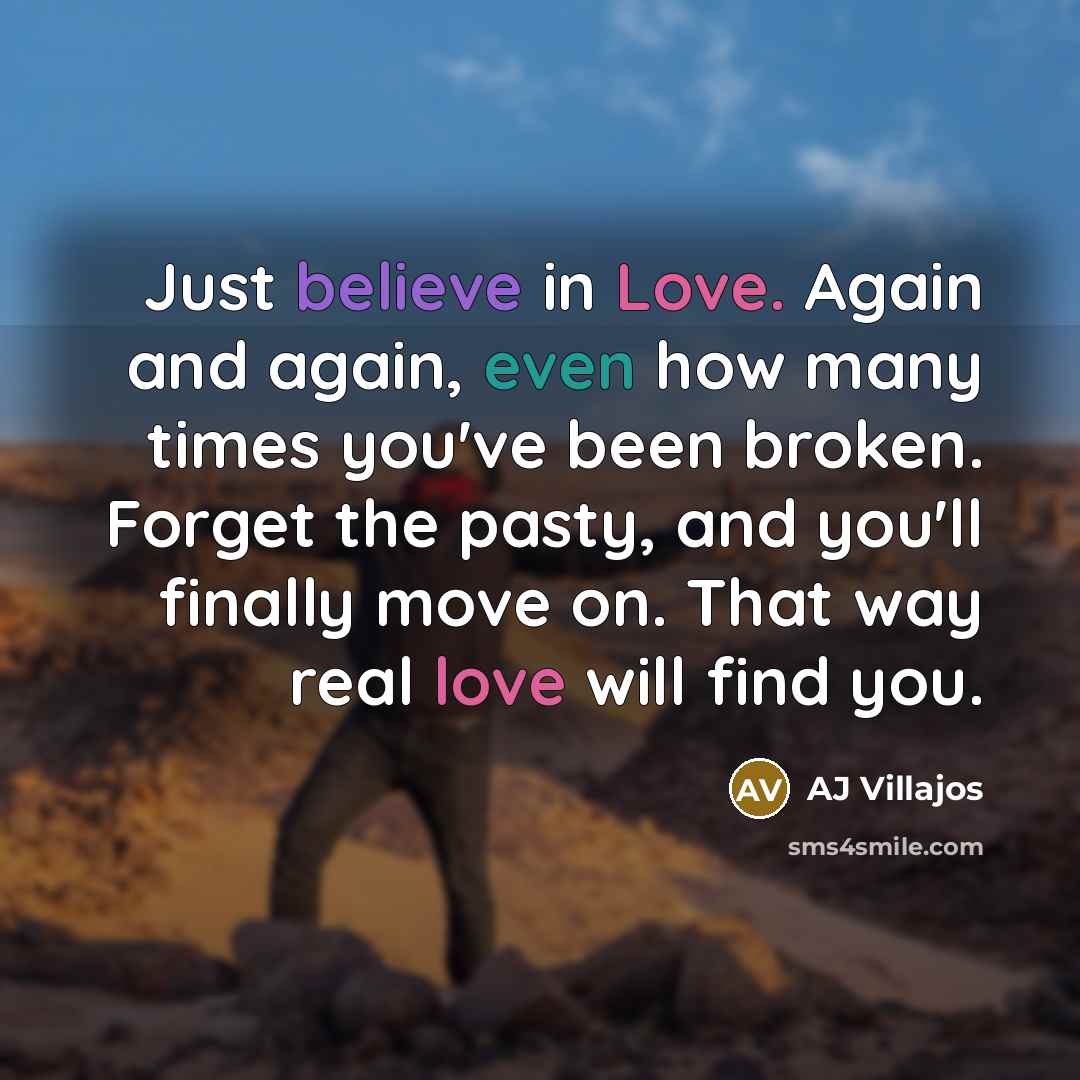 “Just believe in Love. Again and again, even how many times you've been broken. Forget the pasty, and you'll finally move on. That way real love will find you.” quote by AJ Villajos
