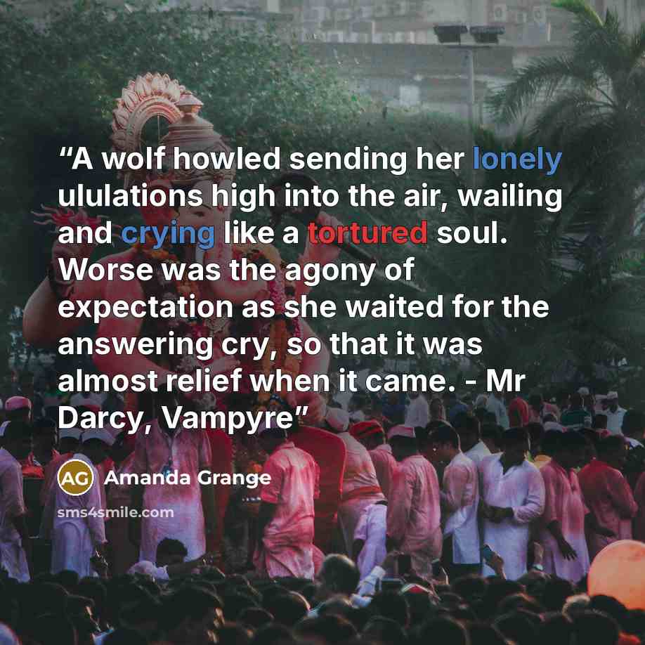 “A wolf howled sending her lonely ululations high into the air, wailing and crying like a tortured soul. Worse was the agony of expectation as she waited for the answering cry, so that it was almost relief when it came. - Mr Darcy, Vampyre” quote by Amanda Grange