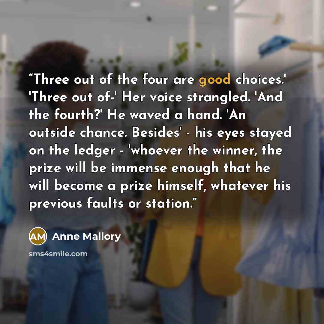 “Three out of the four are good choices.' 'Three out of-' Her voice strangled. 'And the fourth?' He waved a hand. 'An outside chance. Besides' - his eyes stayed on the ledger - 'whoever the winner, the prize will be immense enough that he will become a prize himself, whatever his previous faults or…” quote by Anne Mallory
