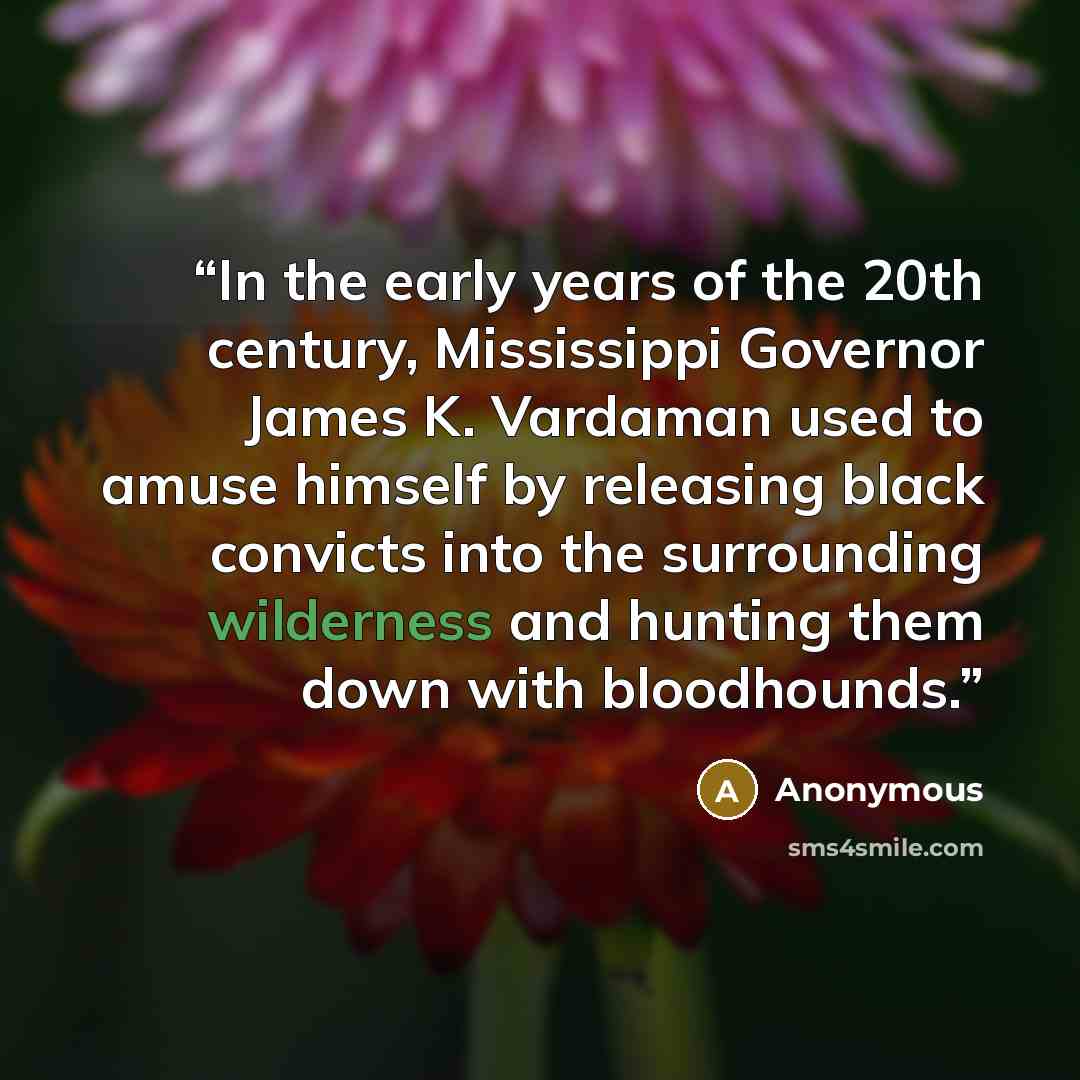 “In the early years of the 20th century, Mississippi Governor James K. Vardaman used to amuse himself by releasing black convicts into the surrounding wilderness and hunting them down with bloodhounds.” quote by Anonymous