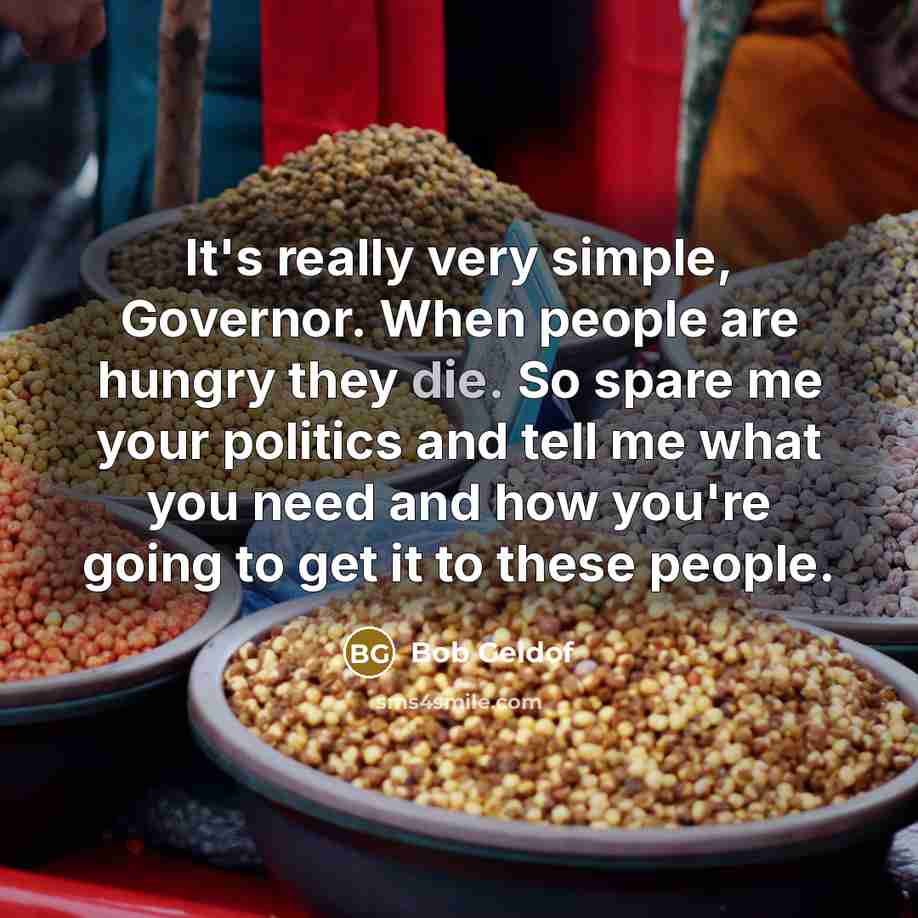 “It's really very simple, Governor. When people are hungry they die. So spare me your politics and tell me what you need and how you're going to get it to these people.” quote by Bob Geldof